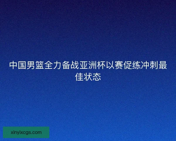 中国男篮全力备战亚洲杯以赛促练冲刺最佳状态