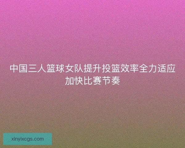中国三人篮球女队提升投篮效率全力适应加快比赛节奏