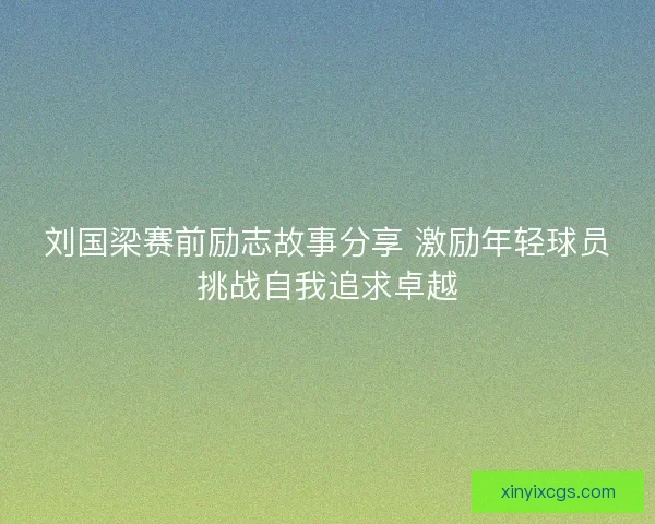 刘国梁赛前励志故事分享 激励年轻球员挑战自我追求卓越