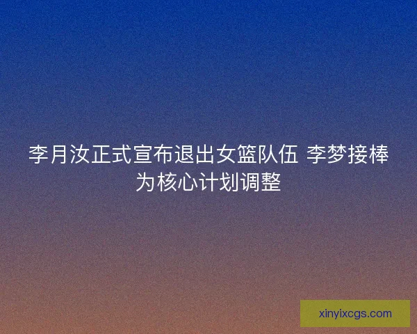 李月汝正式宣布退出女篮队伍 李梦接棒为核心计划调整