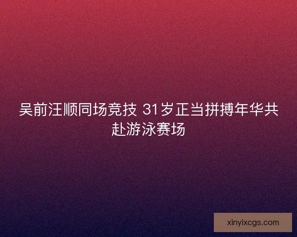 吴前汪顺同场竞技 31岁正当拼搏年华共赴游泳赛场