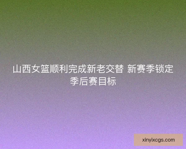 山西女篮顺利完成新老交替 新赛季锁定季后赛目标