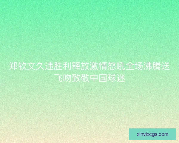 郑钦文久违胜利释放激情怒吼全场沸腾送飞吻致敬中国球迷