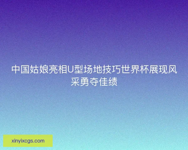 中国姑娘亮相U型场地技巧世界杯展现风采勇夺佳绩